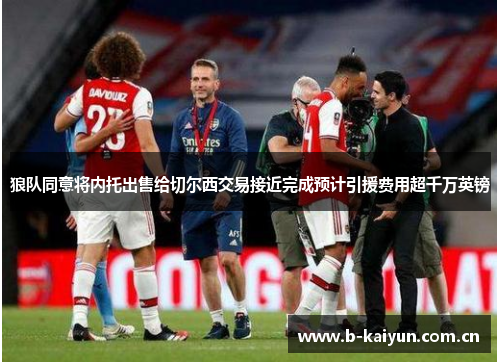 狼队同意将内托出售给切尔西交易接近完成预计引援费用超千万英镑 狼队同意将内托出售给切尔西交易接近完成预计引援费用超千万英镑